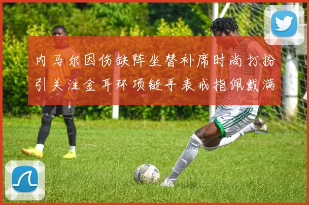 内马尔因伤缺阵坐替补席时尚打扮引关注金耳环项链手表戒指佩戴满身