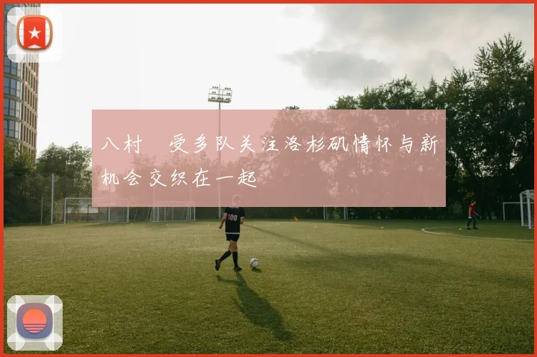 八村塁受多队关注洛杉矶情怀与新机会交织在一起
