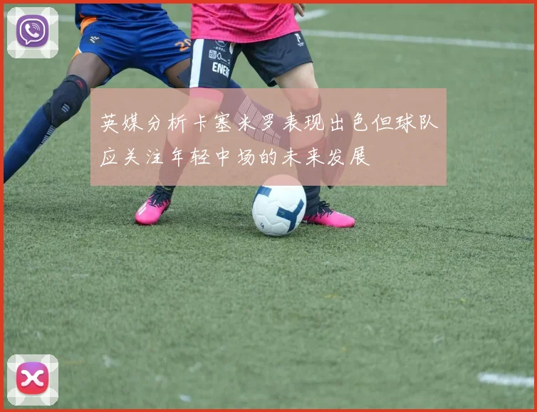 英媒分析卡塞米罗表现出色但球队应关注年轻中场的未来发展