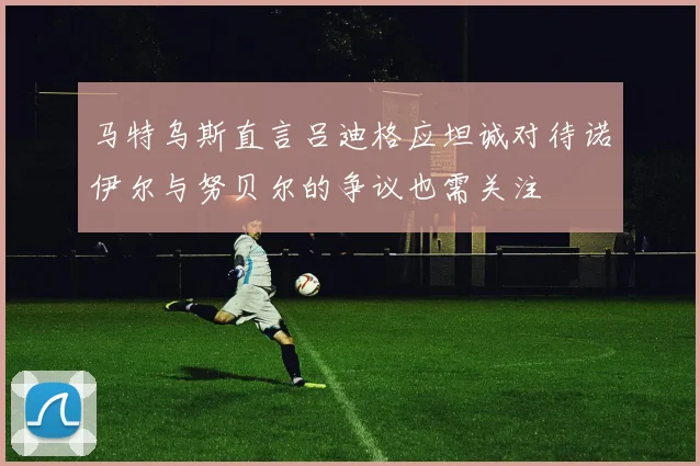 马特乌斯直言吕迪格应坦诚对待诺伊尔与努贝尔的争议也需关注