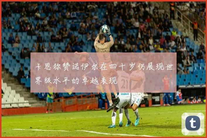 卡恩称赞诺伊尔在四十岁仍展现世界级水平的卓越表现