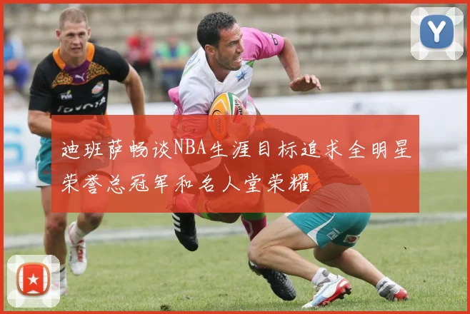 迪班萨畅谈NBA生涯目标追求全明星荣誉总冠军和名人堂荣耀