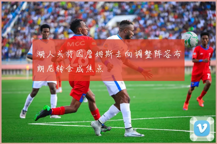 湖人或将因詹姆斯去向调整阵容布朗尼转会成焦点