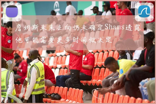 詹姆斯未来去向仍未确定Shams透露他可能需要更多时间做决定