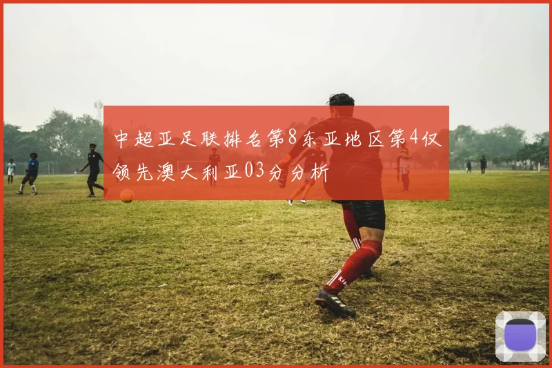 中超亚足联排名第8东亚地区第4仅领先澳大利亚03分分析
