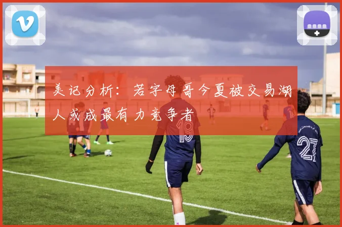 美记分析：若字母哥今夏被交易湖人或成最有力竞争者