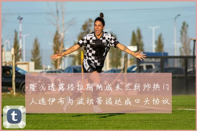 隆戈透露格拉斯纳成米兰新帅热门人选伊布与波切蒂诺达成口头协议