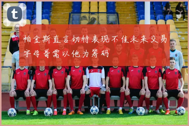 帕金斯直言切特表现不佳未来交易字母哥需以他为筹码