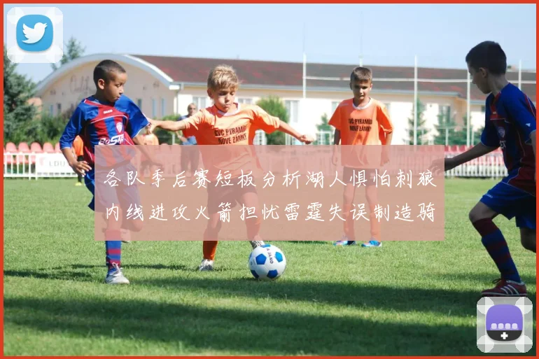 各队季后赛短板分析湖人惧怕刺狼内线进攻火箭担忧雷霆失误制造骑士防三分能力不足