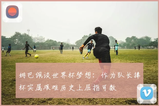 姆巴佩谈世界杯梦想：作为队长捧杯实属艰难历史上屈指可数