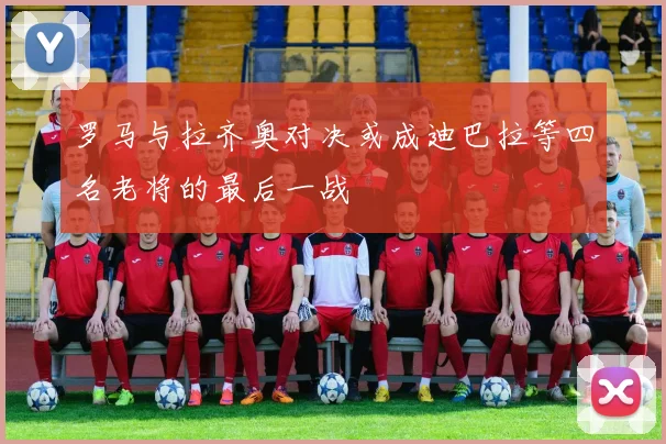 罗马与拉齐奥对决或成迪巴拉等四名老将的最后一战