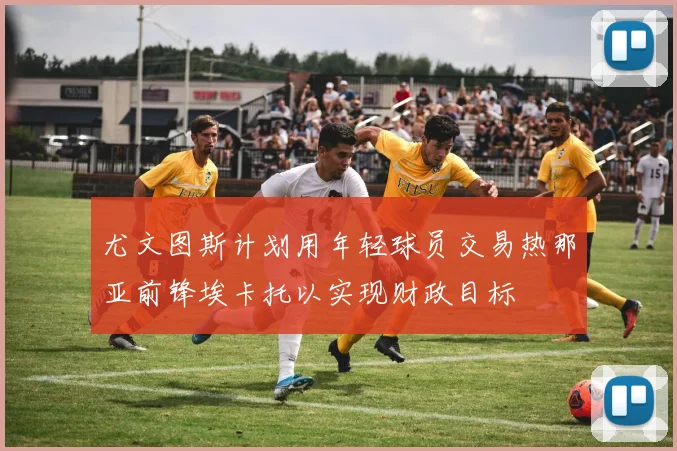 尤文图斯计划用年轻球员交易热那亚前锋埃卡托以实现财政目标