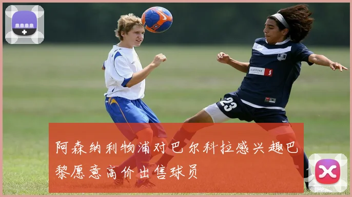 阿森纳利物浦对巴尔科拉感兴趣巴黎愿意高价出售球员