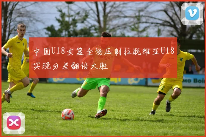 中国U18女篮全场压制拉脱维亚U18实现分差翻倍大胜