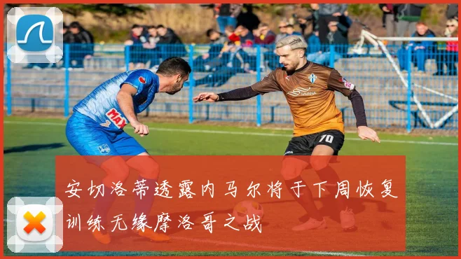 安切洛蒂透露内马尔将于下周恢复训练无缘摩洛哥之战