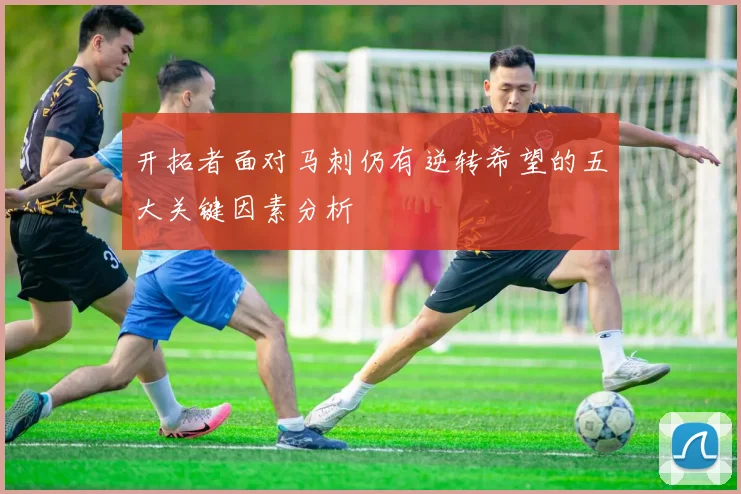 开拓者面对马刺仍有逆转希望的五大关键因素分析