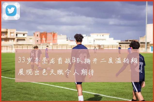 33岁李圣龙首战B队梅开二度温钧翔展现出色天赋令人期待