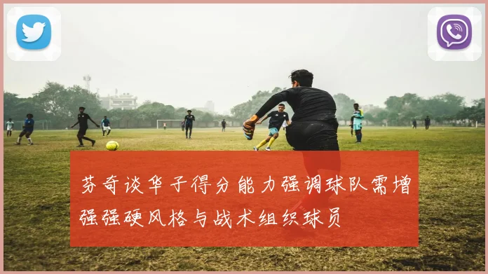 芬奇谈华子得分能力强调球队需增强强硬风格与战术组织球员
