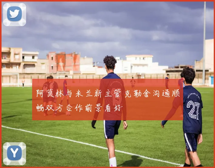 阿莫林与米兰新主管克勒舍沟通顺畅双方合作前景看好