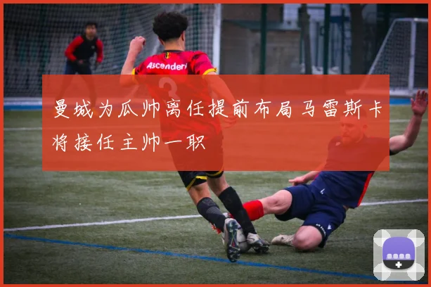 曼城为瓜帅离任提前布局马雷斯卡将接任主帅一职