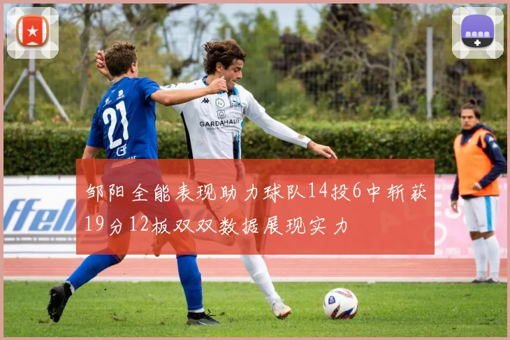 邹阳全能表现助力球队14投6中斩获19分12板双双数据展现实力