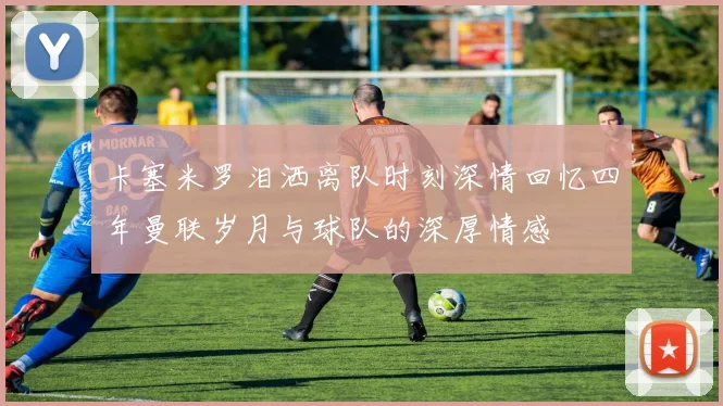 卡塞米罗泪洒离队时刻深情回忆四年曼联岁月与球队的深厚情感