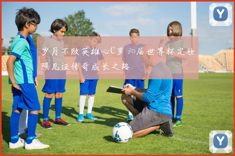 岁月不败英雄心C罗六届世界杯定妆照见证传奇成长之路