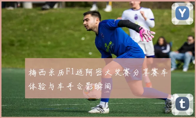 梅西亲历F1迈阿密大奖赛分享赛车体验与车手合影瞬间