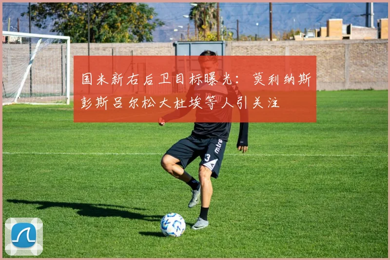 国米新右后卫目标曝光：莫利纳斯彭斯吕尔松大杜埃等人引关注